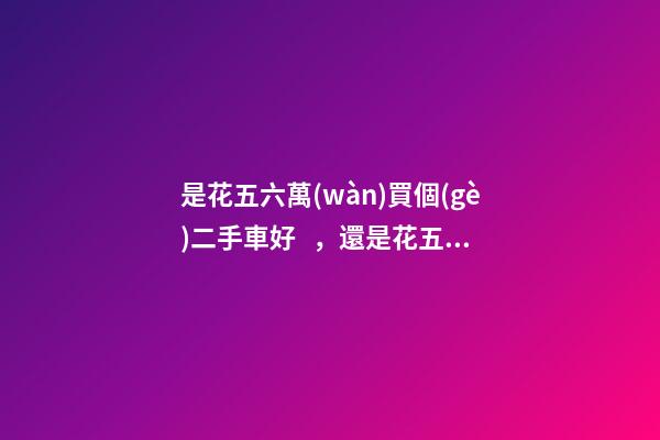 是花五六萬(wàn)買個(gè)二手車好，還是花五六萬(wàn)買個(gè)新車好？說(shuō)出來(lái)你別不信